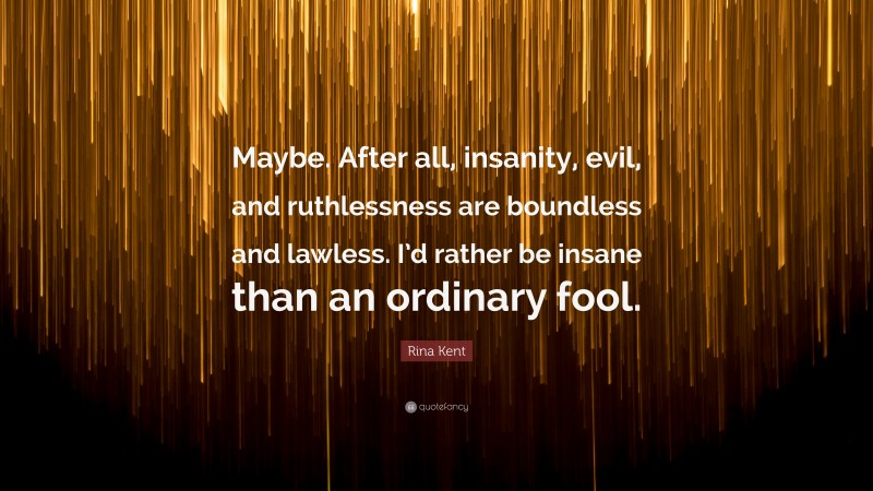 Rina Kent Quote: “Maybe. After all, insanity, evil, and ruthlessness are boundless and lawless. I’d rather be insane than an ordinary fool.”