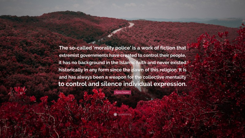 Aysha Taryam Quote: “The so-called ‘morality police’ is a work of fiction that extremist governments have created to control their people, it has no background in the Islamic faith and never existed historically in any form since the dawn of this religion. It is and has always been a weapon for the collective mentality to control and silence individual expression.”