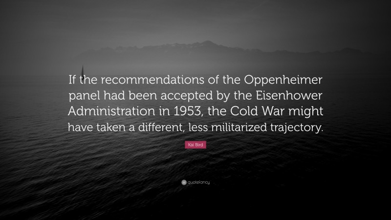 Kai Bird Quote: “If the recommendations of the Oppenheimer panel had been accepted by the Eisenhower Administration in 1953, the Cold War might have taken a different, less militarized trajectory.”