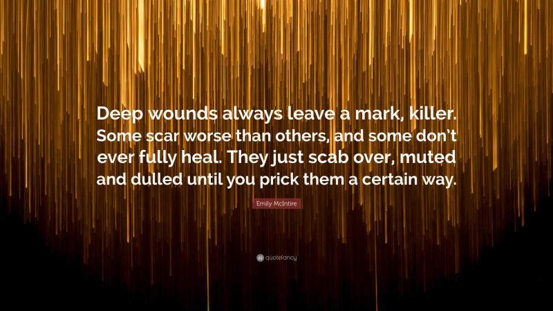 Emily McIntire Quote: “Deep wounds always leave a mark, killer. Some scar worse than others, and some don’t ever fully heal. They just scab over, muted and dulled until you prick them a certain way.”