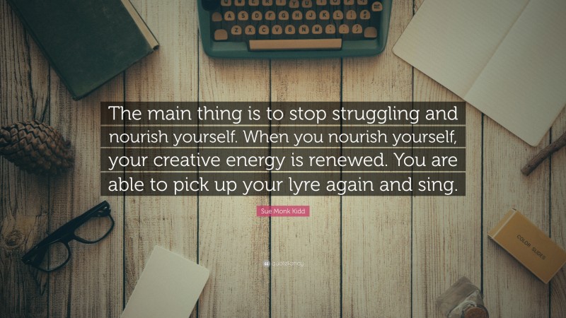 Sue Monk Kidd Quote: “The main thing is to stop struggling and nourish yourself. When you nourish yourself, your creative energy is renewed. You are able to pick up your lyre again and sing.”