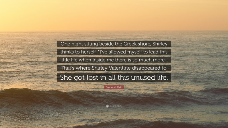 Sue Monk Kidd Quote: “One night sitting beside the Greek shore, Shirley thinks to herself, “I’ve allowed myself to lead this little life when inside me there is so much more... That’s where Shirley Valentine disappeared to. She got lost in all this unused life.”