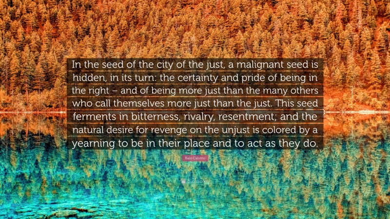 Italo Calvino Quote: “In the seed of the city of the just, a malignant seed is hidden, in its turn: the certainty and pride of being in the right – and of being more just than the many others who call themselves more just than the just. This seed ferments in bitterness, rivalry, resentment; and the natural desire for revenge on the unjust is colored by a yearning to be in their place and to act as they do.”