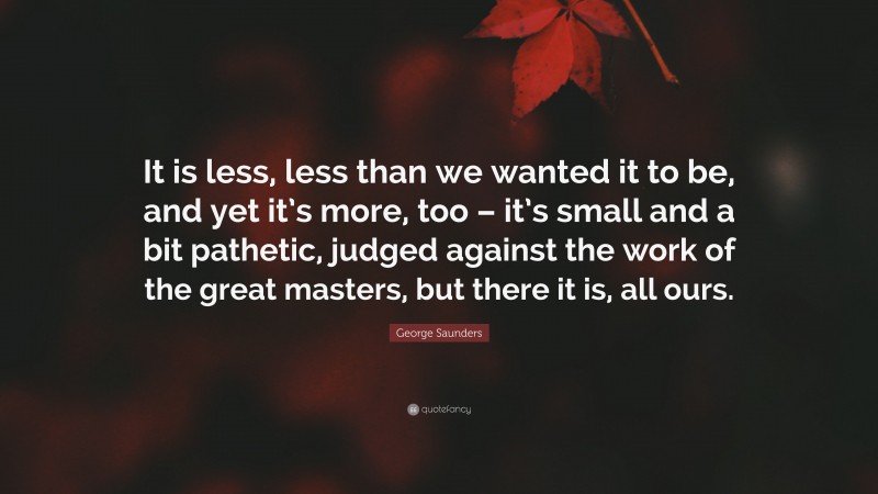 George Saunders Quote: “It is less, less than we wanted it to be, and yet it’s more, too – it’s small and a bit pathetic, judged against the work of the great masters, but there it is, all ours.”