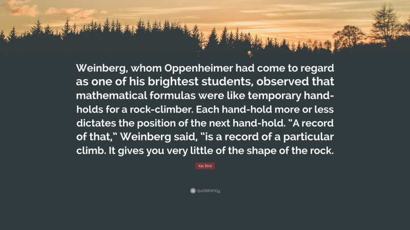 Kai Bird Quote: “Weinberg, whom Oppenheimer had come to regard as one of his brightest students, observed that mathematical formulas were like temporary hand-holds for a rock-climber. Each hand-hold more or less dictates the position of the next hand-hold. “A record of that,” Weinberg said, “is a record of a particular climb. It gives you very little of the shape of the rock.”