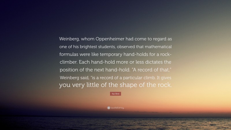 Kai Bird Quote: “Weinberg, whom Oppenheimer had come to regard as one of his brightest students, observed that mathematical formulas were like temporary hand-holds for a rock-climber. Each hand-hold more or less dictates the position of the next hand-hold. “A record of that,” Weinberg said, “is a record of a particular climb. It gives you very little of the shape of the rock.”