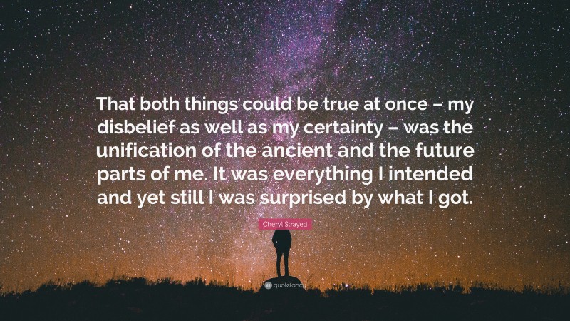 Cheryl Strayed Quote: “That both things could be true at once – my disbelief as well as my certainty – was the unification of the ancient and the future parts of me. It was everything I intended and yet still I was surprised by what I got.”