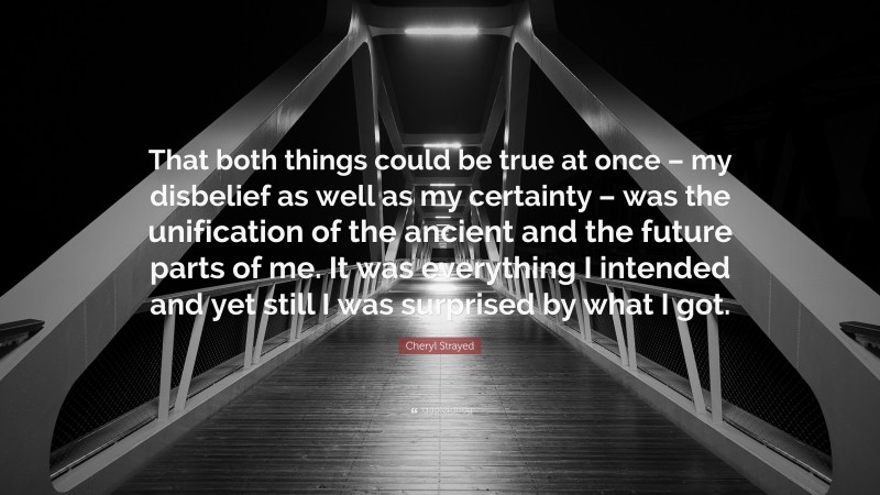 Cheryl Strayed Quote: “That both things could be true at once – my disbelief as well as my certainty – was the unification of the ancient and the future parts of me. It was everything I intended and yet still I was surprised by what I got.”