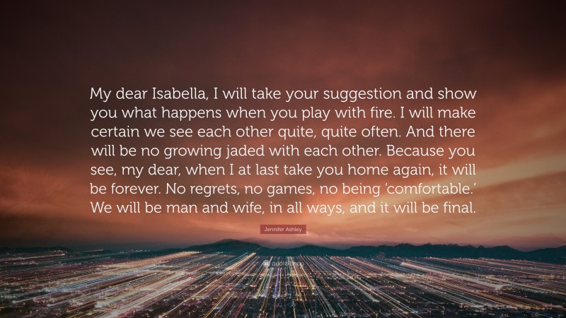 Jennifer Ashley Quote: “My dear Isabella, I will take your suggestion and show you what happens when you play with fire. I will make certain we see each other quite, quite often. And there will be no growing jaded with each other. Because you see, my dear, when I at last take you home again, it will be forever. No regrets, no games, no being ‘comfortable.’ We will be man and wife, in all ways, and it will be final.”