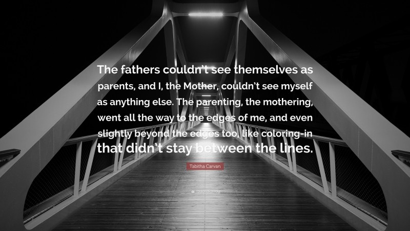 Tabitha Carvan Quote: “The fathers couldn’t see themselves as parents, and I, the Mother, couldn’t see myself as anything else. The parenting, the mothering, went all the way to the edges of me, and even slightly beyond the edges too, like coloring-in that didn’t stay between the lines.”