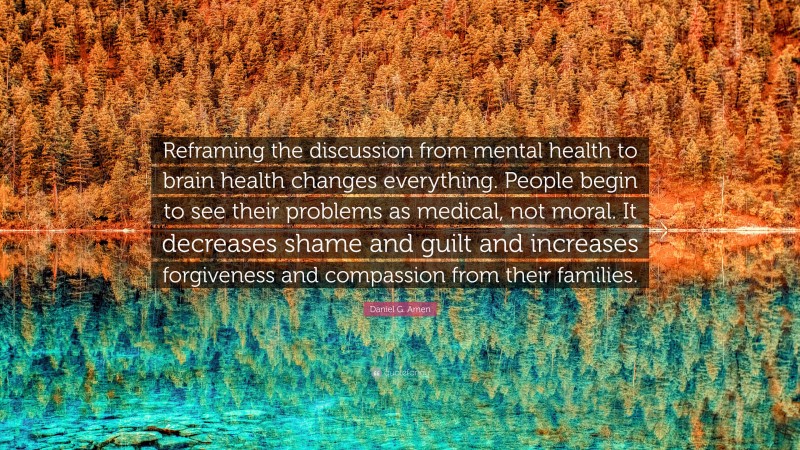 Daniel G. Amen Quote: “Reframing the discussion from mental health to brain health changes everything. People begin to see their problems as medical, not moral. It decreases shame and guilt and increases forgiveness and compassion from their families.”