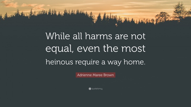 Adrienne Maree Brown Quote: “While all harms are not equal, even the most heinous require a way home.”