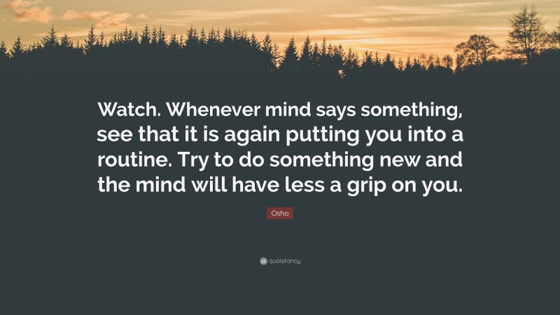 Osho Quote: “Watch. Whenever mind says something, see that it is again putting you into a routine. Try to do something new and the mind will have less a grip on you.”