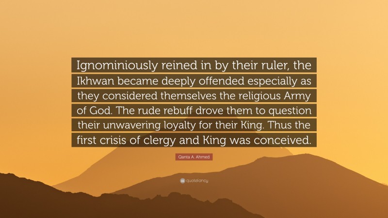 Qanta A. Ahmed Quote: “Ignominiously reined in by their ruler, the Ikhwan became deeply offended especially as they considered themselves the religious Army of God. The rude rebuff drove them to question their unwavering loyalty for their King. Thus the first crisis of clergy and King was conceived.”