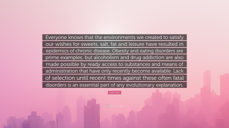 Riadh Abed Quote: “Everyone knows that the environments we created to satisfy our wishes for sweets, salt, fat and leisure have resulted in epidemics of chronic disease. Obesity and eating disorders are prime examples, but alcoholism and drug addiction are also made possible by ready access to substances and means of administration that have only recently become available. Lack of selection until recent times against these often fatal disorders is an essential part of any evolutionary explanation.”