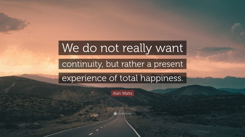 Alan Watts Quote: “We do not really want continuity, but rather a present experience of total happiness.”