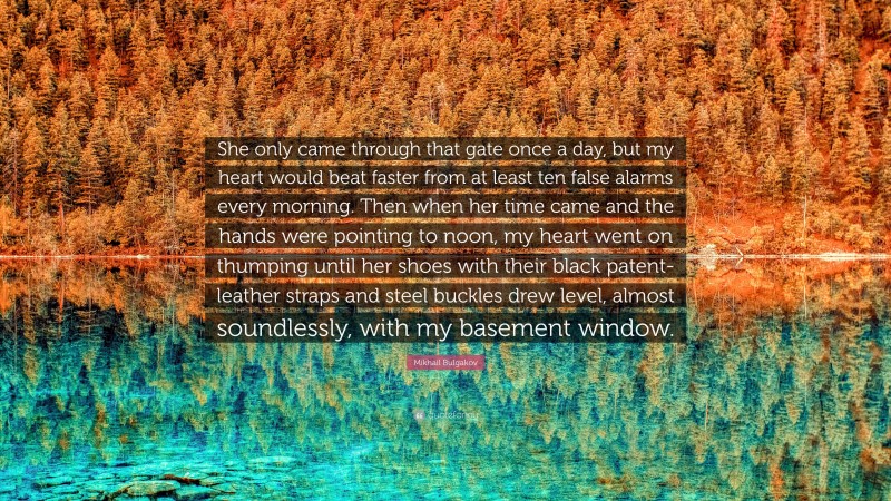 Mikhail Bulgakov Quote: “She only came through that gate once a day, but my heart would beat faster from at least ten false alarms every morning. Then when her time came and the hands were pointing to noon, my heart went on thumping until her shoes with their black patent-leather straps and steel buckles drew level, almost soundlessly, with my basement window.”