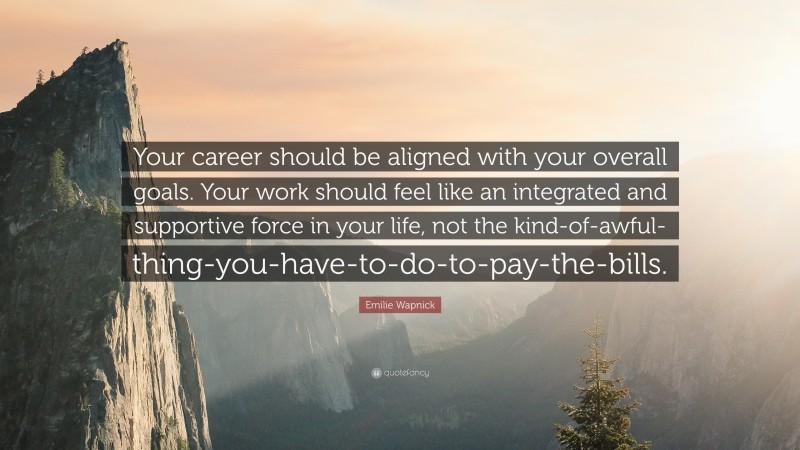 Emilie Wapnick Quote: “Your career should be aligned with your overall goals. Your work should feel like an integrated and supportive force in your life, not the kind-of-awful-thing-you-have-to-do-to-pay-the-bills.”
