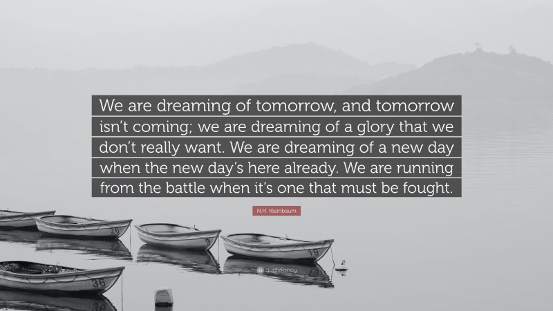 N.H. Kleinbaum Quote: “We are dreaming of tomorrow, and tomorrow isn’t coming; we are dreaming of a glory that we don’t really want. We are dreaming of a new day when the new day’s here already. We are running from the battle when it’s one that must be fought.”