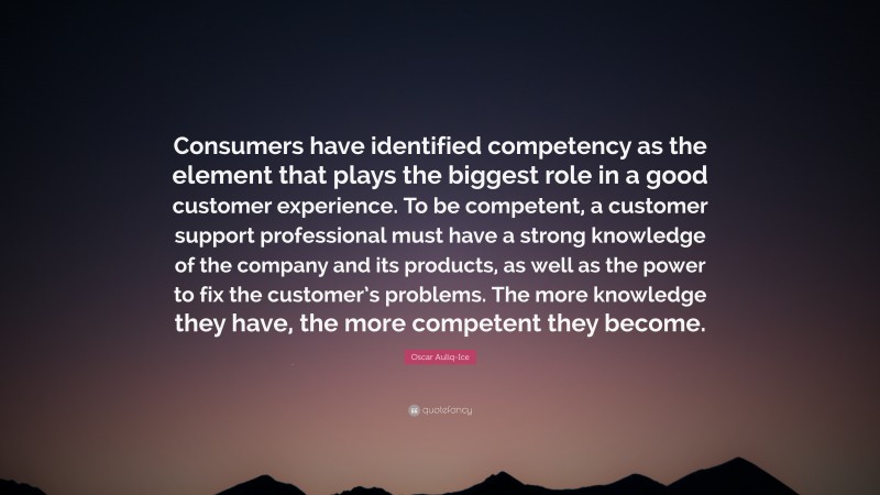 Oscar Auliq-Ice Quote: “Consumers have identified competency as the element that plays the biggest role in a good customer experience. To be competent, a customer support professional must have a strong knowledge of the company and its products, as well as the power to fix the customer’s problems. The more knowledge they have, the more competent they become.”