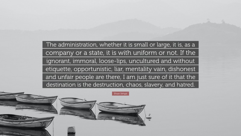 Ehsan Sehgal Quote: “The administration, whether it is small or large, it is, as a company or a state, it is with uniform or not. If the ignorant, immoral, loose-lips, uncultured and without etiquette, opportunistic, liar, mentality vain, dishonest and unfair people are there, I am just sure of it that the destination is the destruction, chaos, slavery, and hatred.”