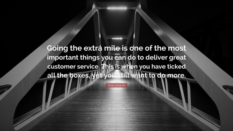 Oscar Auliq-Ice Quote: “Going the extra mile is one of the most important things you can do to deliver great customer service. This is when you have ticked all the boxes, yet you still want to do more.”