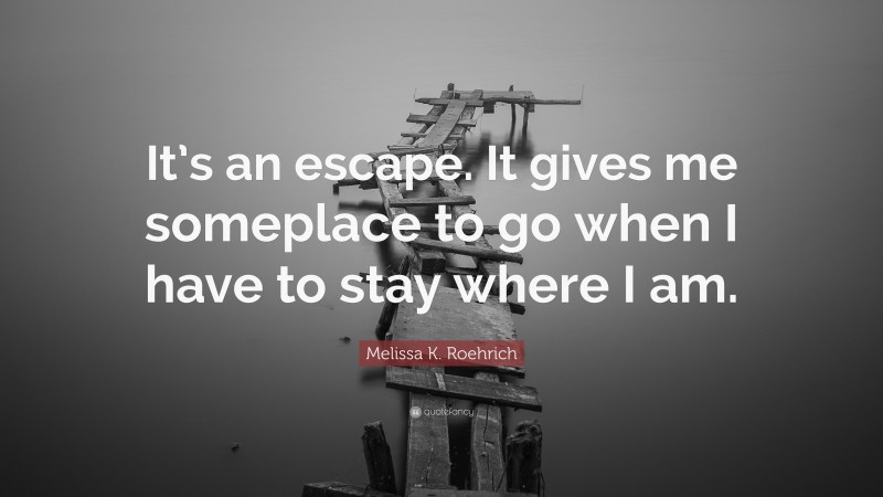 Melissa K. Roehrich Quote: “It’s an escape. It gives me someplace to go when I have to stay where I am.”