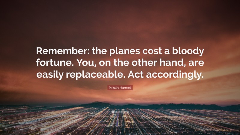 Kristin Harmel Quote: “Remember: the planes cost a bloody fortune. You, on the other hand, are easily replaceable. Act accordingly.”