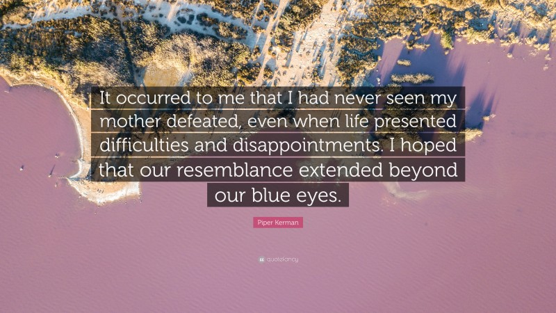 Piper Kerman Quote: “It occurred to me that I had never seen my mother defeated, even when life presented difficulties and disappointments. I hoped that our resemblance extended beyond our blue eyes.”