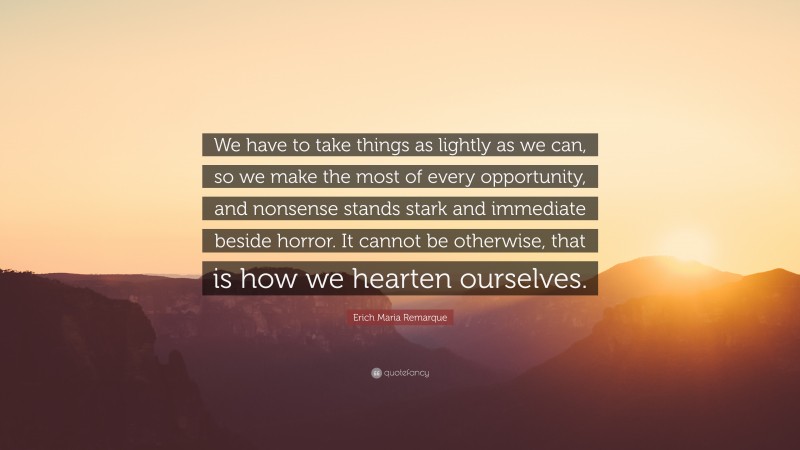 Erich Maria Remarque Quote: “We have to take things as lightly as we can, so we make the most of every opportunity, and nonsense stands stark and immediate beside horror. It cannot be otherwise, that is how we hearten ourselves.”