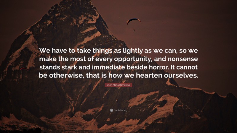 Erich Maria Remarque Quote: “We have to take things as lightly as we can, so we make the most of every opportunity, and nonsense stands stark and immediate beside horror. It cannot be otherwise, that is how we hearten ourselves.”
