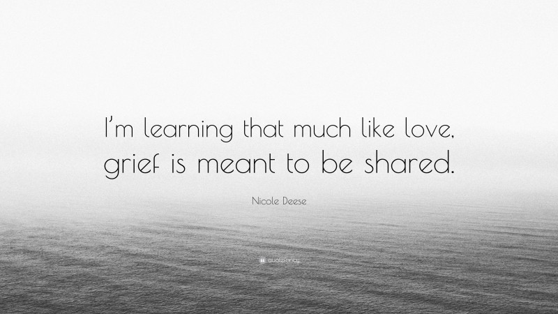 Nicole Deese Quote: “I’m learning that much like love, grief is meant to be shared.”