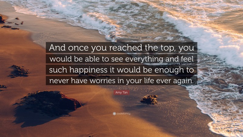 Amy Tan Quote: “And once you reached the top, you would be able to see everything and feel such happiness it would be enough to never have worries in your life ever again.”