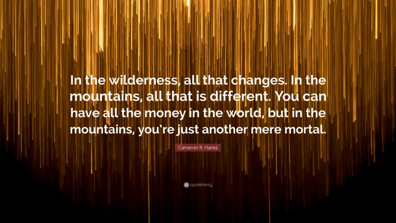 Cameron R. Hanes Quote: “In the wilderness, all that changes. In the mountains, all that is different. You can have all the money in the world, but in the mountains, you’re just another mere mortal.”