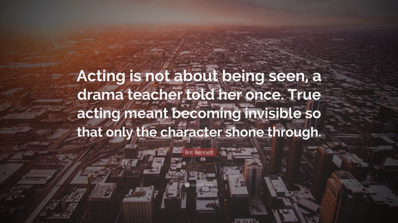 Brit Bennett Quote: “Acting is not about being seen, a drama teacher told her once. True acting meant becoming invisible so that only the character shone through.”