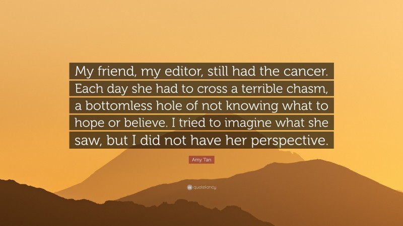 Amy Tan Quote: “My friend, my editor, still had the cancer. Each day she had to cross a terrible chasm, a bottomless hole of not knowing what to hope or believe. I tried to imagine what she saw, but I did not have her perspective.”