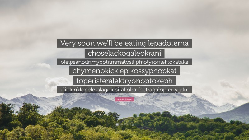 Aristophanes Quote: “Very soon we’ll be eating lepadotema choselackogaleokrani oleipsanodrimypotrimmatosil phiotyromelitokatake chymenokicklepikossyphopkat toperisteralektryonoptokeph aliokinklopeleiolagoiosiral obaphetragalopter ygdn.”