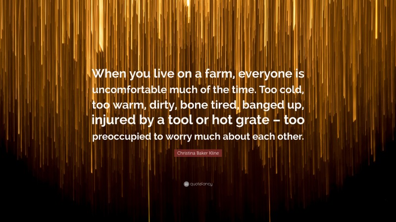 Christina Baker Kline Quote: “When you live on a farm, everyone is uncomfortable much of the time. Too cold, too warm, dirty, bone tired, banged up, injured by a tool or hot grate – too preoccupied to worry much about each other.”