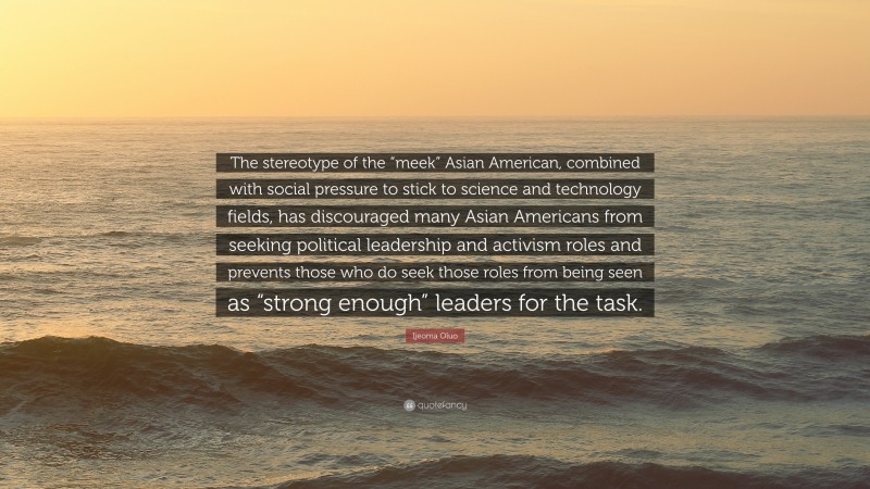 Ijeoma Oluo Quote: “The stereotype of the “meek” Asian American, combined with social pressure to stick to science and technology fields, has discouraged many Asian Americans from seeking political leadership and activism roles and prevents those who do seek those roles from being seen as “strong enough” leaders for the task.”