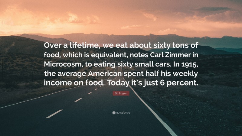 Bill Bryson Quote: “Over a lifetime, we eat about sixty tons of food, which is equivalent, notes Carl Zimmer in Microcosm, to eating sixty small cars. In 1915, the average American spent half his weekly income on food. Today it’s just 6 percent.”