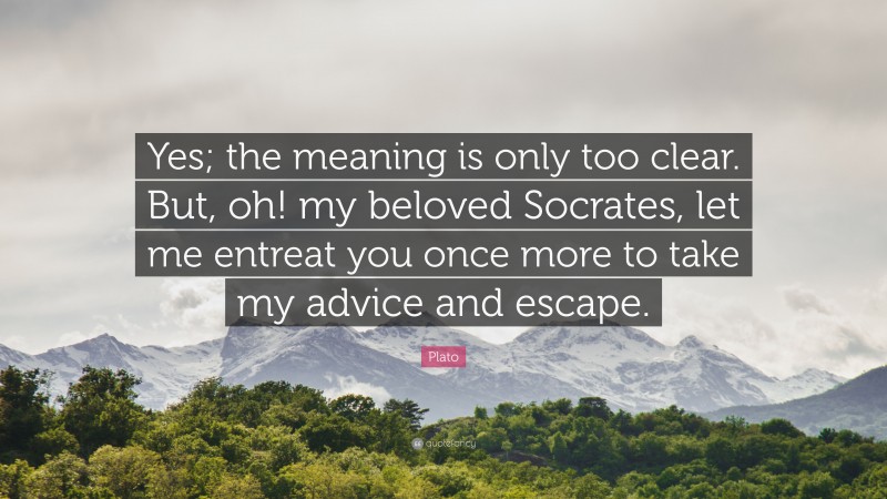 Plato Quote: “Yes; the meaning is only too clear. But, oh! my beloved Socrates, let me entreat you once more to take my advice and escape.”