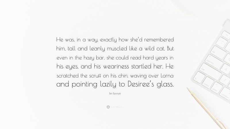 Brit Bennett Quote: “He was, in a way, exactly how she’d remembered him, tall and leanly muscled like a wild cat. But even in the hazy bar, she could read hard years in his eyes, and his weariness startled her. He scratched the scruff on his chin, waving over Lorna and pointing lazily to Desiree’s glass.”