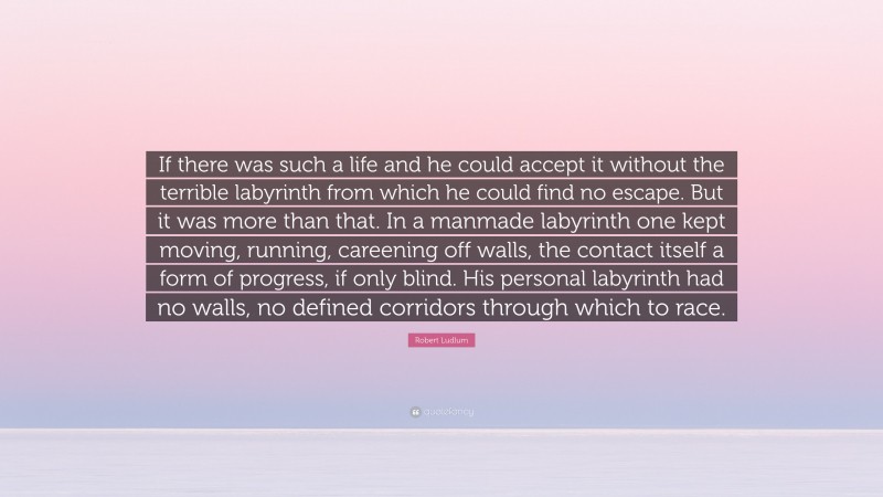 Robert Ludlum Quote: “If there was such a life and he could accept it without the terrible labyrinth from which he could find no escape. But it was more than that. In a manmade labyrinth one kept moving, running, careening off walls, the contact itself a form of progress, if only blind. His personal labyrinth had no walls, no defined corridors through which to race.”