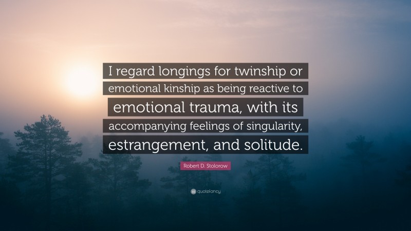 Robert D. Stolorow Quote: “I regard longings for twinship or emotional kinship as being reactive to emotional trauma, with its accompanying feelings of singularity, estrangement, and solitude.”