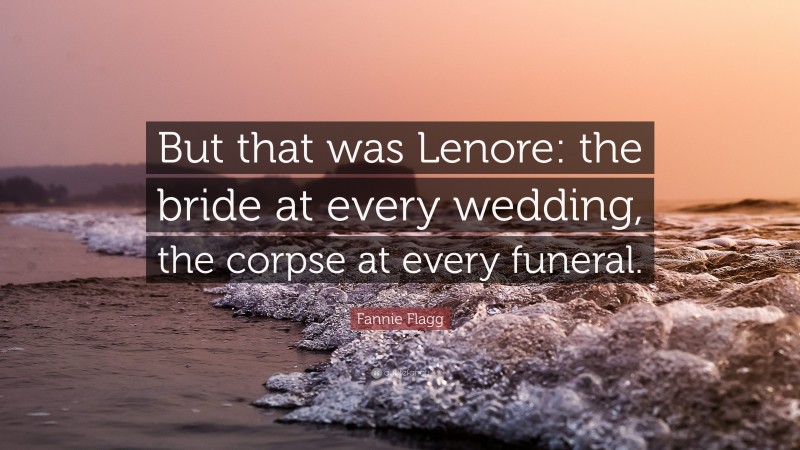 Fannie Flagg Quote: “But that was Lenore: the bride at every wedding, the corpse at every funeral.”