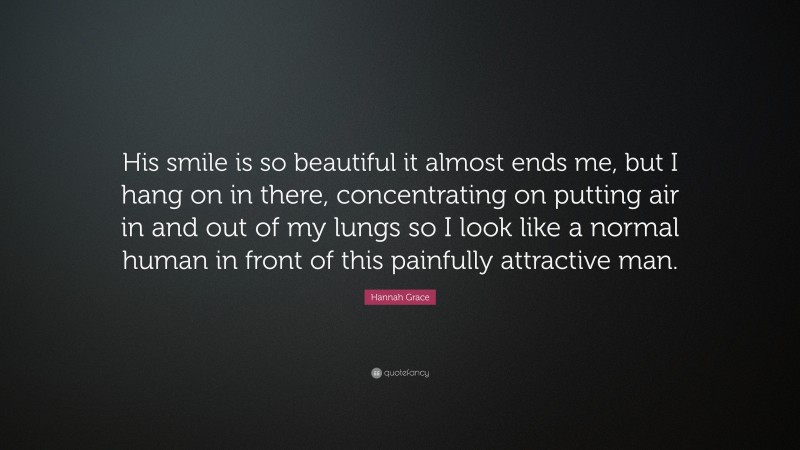 Hannah Grace Quote: “His smile is so beautiful it almost ends me, but I hang on in there, concentrating on putting air in and out of my lungs so I look like a normal human in front of this painfully attractive man.”