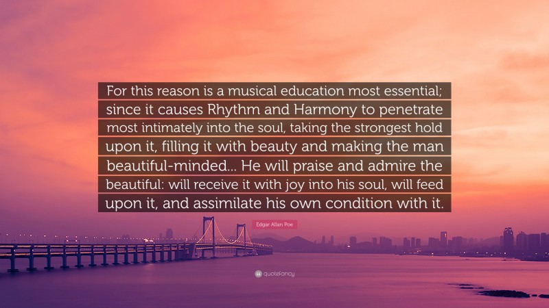 Edgar Allan Poe Quote: “For this reason is a musical education most essential; since it causes Rhythm and Harmony to penetrate most intimately into the soul, taking the strongest hold upon it, filling it with beauty and making the man beautiful-minded... He will praise and admire the beautiful: will receive it with joy into his soul, will feed upon it, and assimilate his own condition with it.”