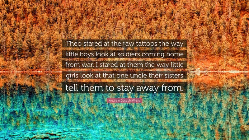 Andrew Joseph White Quote: “Theo stared at the raw tattoos the way little boys look at soldiers coming home from war. I stared at them the way little girls look at that one uncle their sisters tell them to stay away from.”