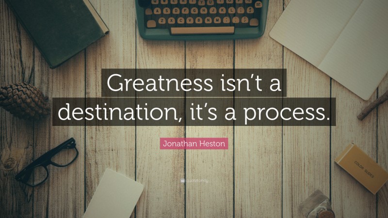 Jonathan Heston Quote: “Greatness isn’t a destination, it’s a process.”