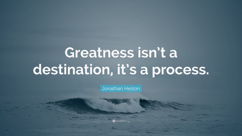 Jonathan Heston Quote: “Greatness isn’t a destination, it’s a process.”